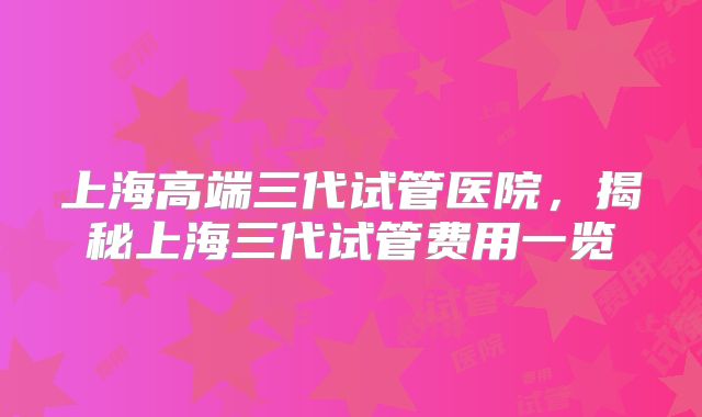上海高端三代试管医院，揭秘上海三代试管费用一览