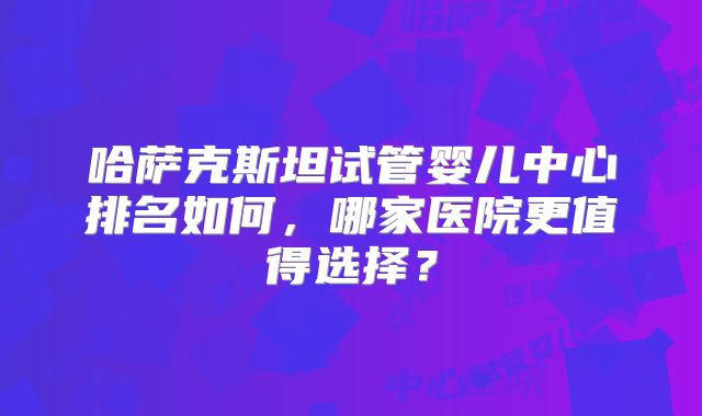 哈萨克斯坦试管婴儿中心排名如何，哪家医院更值得选择？