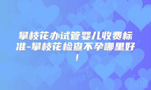 攀枝花办试管婴儿收费标准-攀枝花检查不孕哪里好!