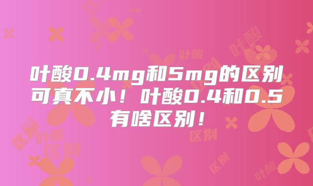 叶酸0.4mg和5mg的区别可真不小！叶酸0.4和0.5有啥区别！