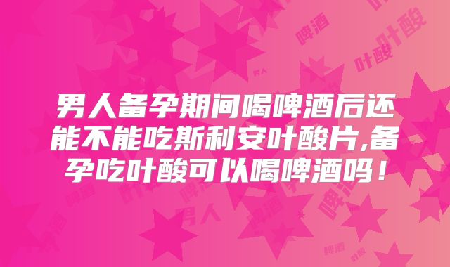 男人备孕期间喝啤酒后还能不能吃斯利安叶酸片,备孕吃叶酸可以喝啤酒吗！