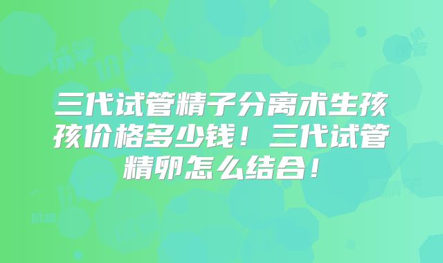 三代试管精子分离术生孩孩价格多少钱!三代试管精卵怎么结合!