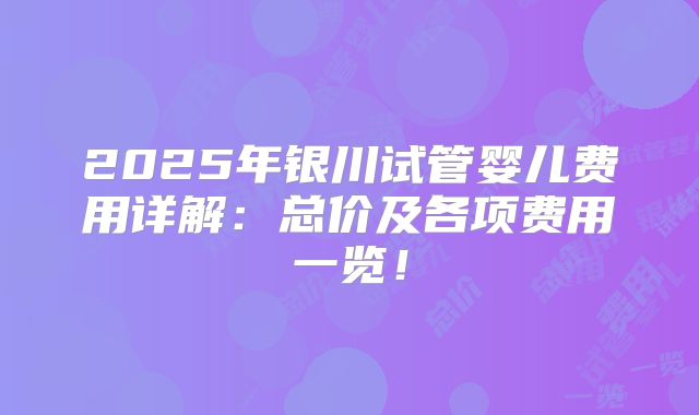 2025年银川试管婴儿费用详解：总价及各项费用一览！