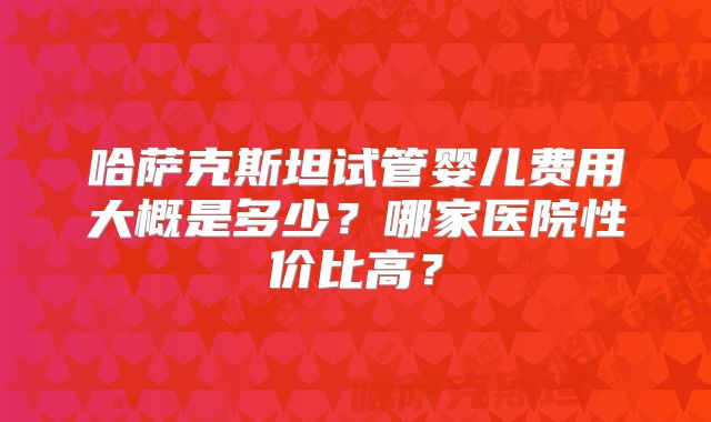 哈萨克斯坦试管婴儿费用大概是多少？哪家医院性价比高？