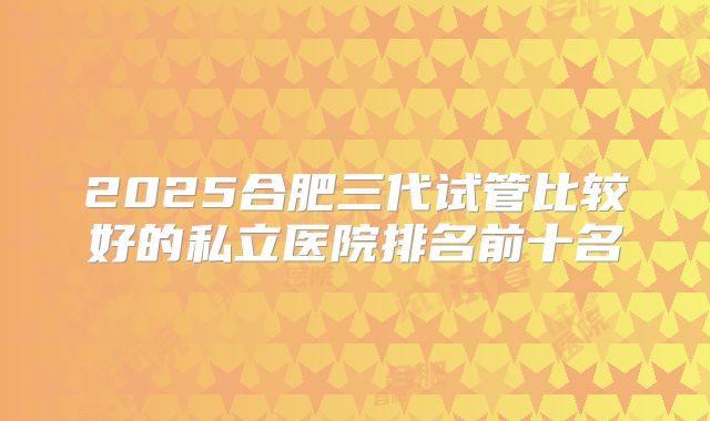2025合肥三代试管比较好的私立医院排名前十名