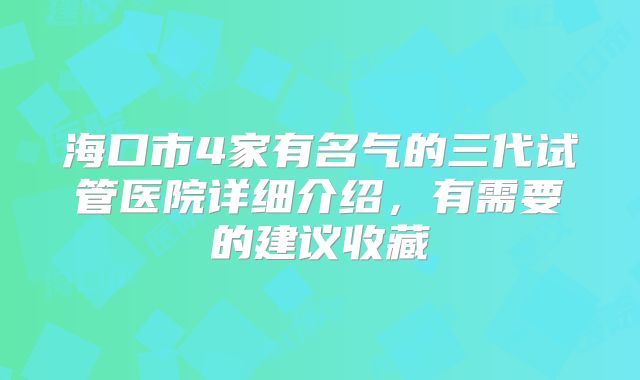 海口市4家有名气的三代试管医院详细介绍，有需要的建议收藏