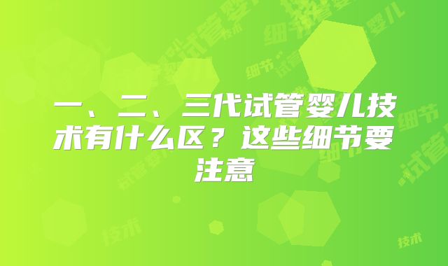 一、二、三代试管婴儿技术有什么区?这些细节要注意