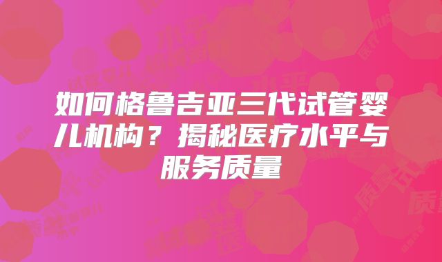 如何格鲁吉亚三代试管婴儿机构？揭秘医疗水平与服务质量