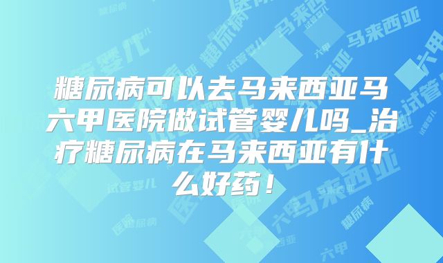 糖尿病可以去马来西亚马六甲医院做试管婴儿吗_治疗糖尿病在马来西亚有什么好药！