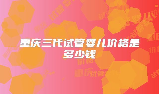 重庆三代试管婴儿价格是多少钱