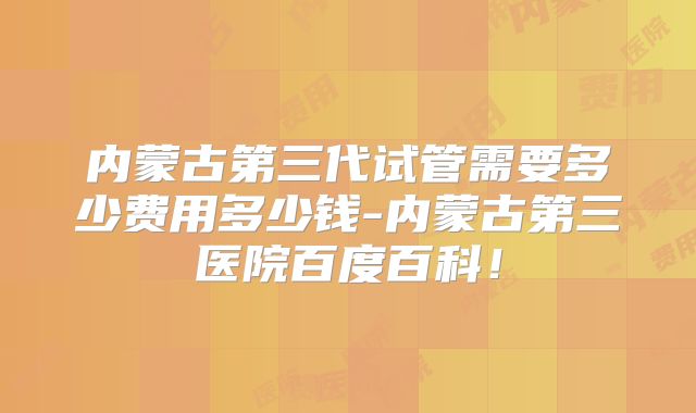 内蒙古第三代试管需要多少费用多少钱-内蒙古第三医院百度百科!