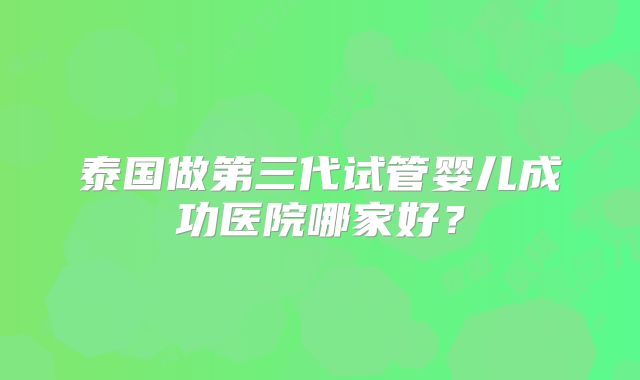 泰国做第三代试管婴儿成功医院哪家好?