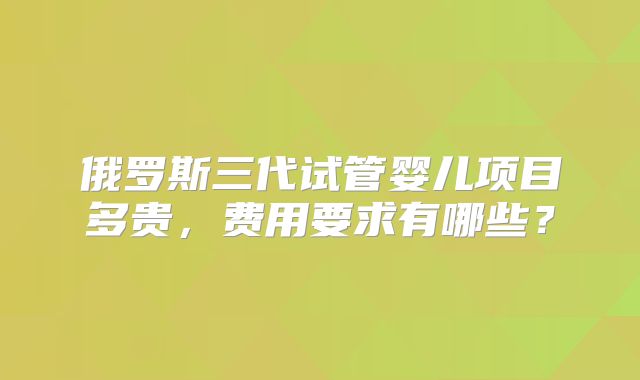俄罗斯三代试管婴儿项目多贵,费用要求有哪些?