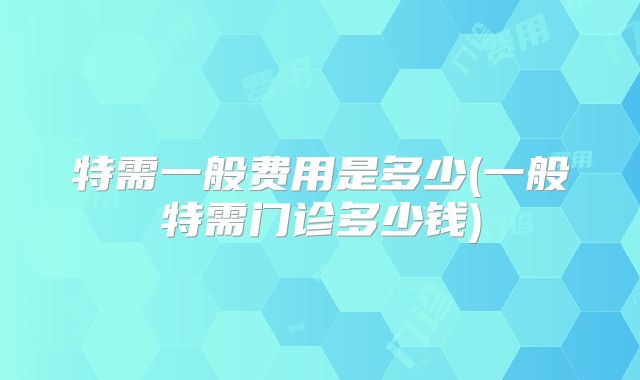 特需一般费用是多少(一般特需门诊多少钱)
