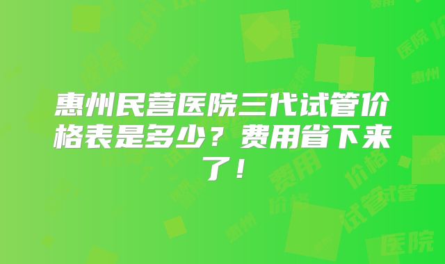惠州民营医院三代试管价格表是多少？费用省下来了！
