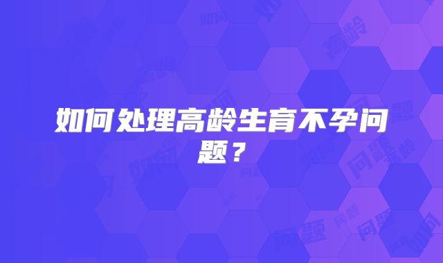 如何处理高龄生育不孕问题？
