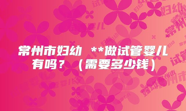 常州市妇幼 **做试管婴儿有吗?(需要多少钱)