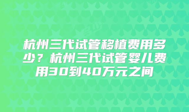 杭州三代试管移植费用多少?杭州三代试管婴儿费用30到40万元之间
