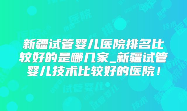 新疆试管婴儿医院排名比较好的是哪几家_新疆试管婴儿技术比较好的医院！