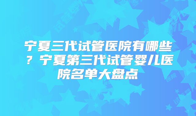 宁夏三代试管医院有哪些?宁夏第三代试管婴儿医院名单大盘点