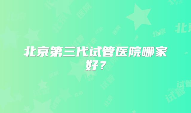 北京第三代试管医院哪家好？