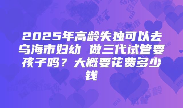 2025年高龄失独可以去乌海市妇幼 做三代试管要孩子吗?大概要花费多少钱