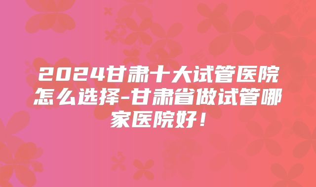 2024甘肃十大试管医院怎么选择-甘肃省做试管哪家医院好！