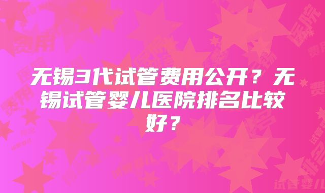 无锡3代试管费用公开?无锡试管婴儿医院排名比较好?
