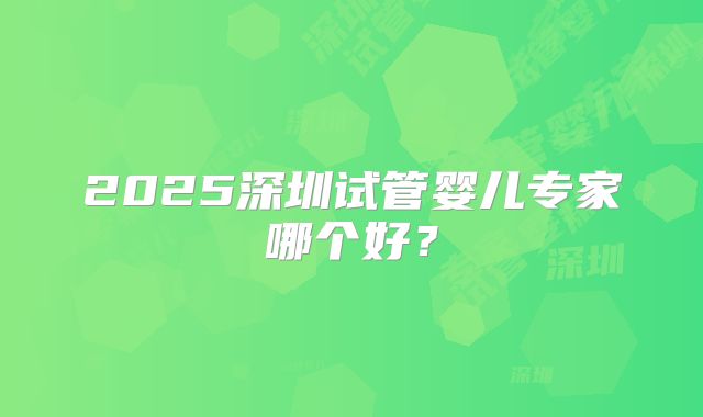 2025深圳试管婴儿专家哪个好？