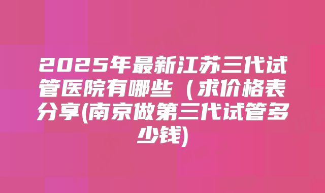 2025年最新江苏三代试管医院有哪些(求价格表分享(南京做第三代试管多少钱)