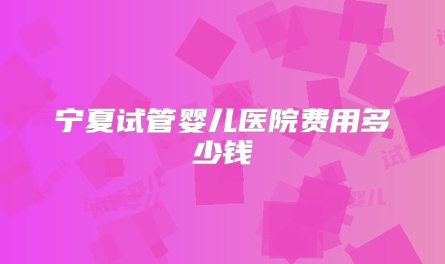 宁夏试管婴儿医院费用多少钱