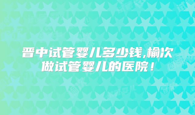 晋中试管婴儿多少钱,榆次做试管婴儿的医院!