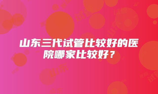山东三代试管比较好的医院哪家比较好？