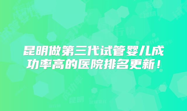 昆明做第三代试管婴儿成功率高的医院排名更新！