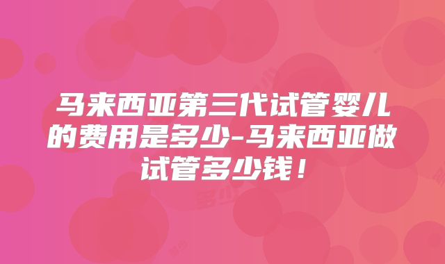 马来西亚第三代试管婴儿的费用是多少-马来西亚做试管多少钱!