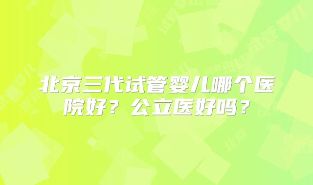 北京三代试管婴儿哪个医院好?公立医好吗?