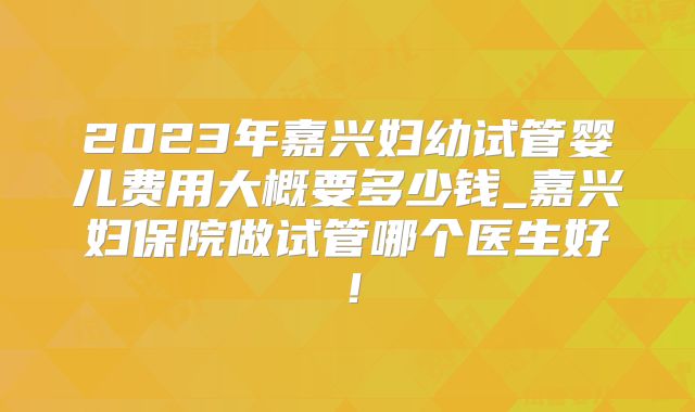 2023年嘉兴妇幼试管婴儿费用大概要多少钱_嘉兴妇保院做试管哪个医生好!