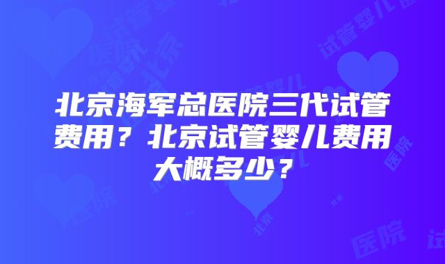 北京海军总医院三代试管费用？北京试管婴儿费用大概多少？