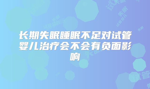 长期失眠睡眠不足对试管婴儿治疗会不会有负面影响