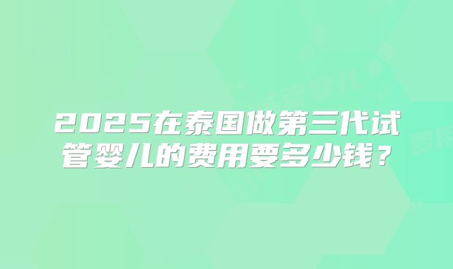 2025在泰国做第三代试管婴儿的费用要多少钱？