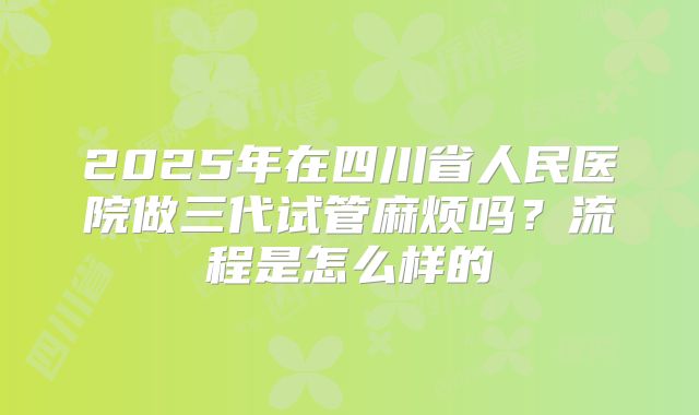 2025年在四川省人民医院做三代试管麻烦吗?流程是怎么样的