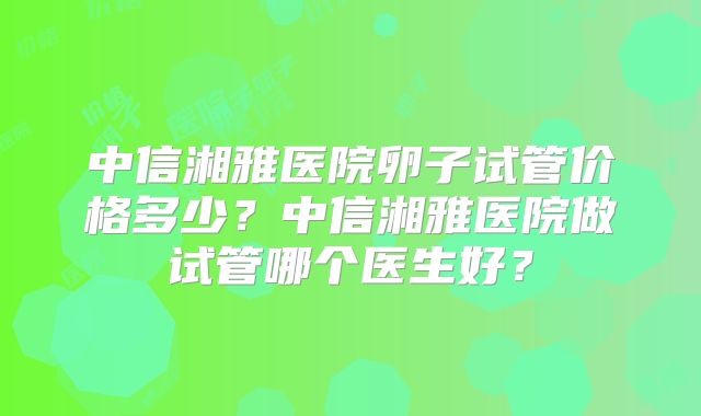 中信湘雅医院卵子试管价格多少？中信湘雅医院做试管哪个医生好？