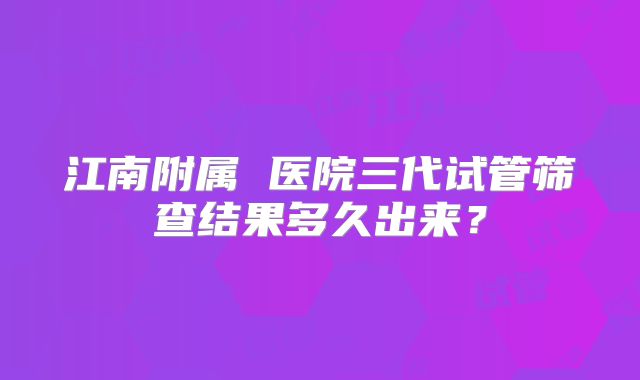 江南附属 医院三代试管筛查结果多久出来?