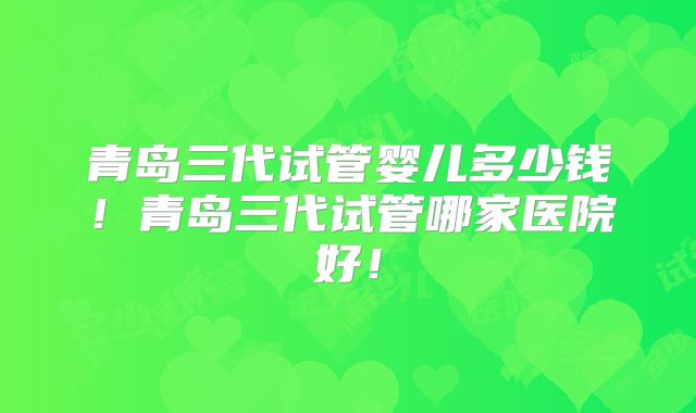 青岛三代试管婴儿多少钱！青岛三代试管哪家医院好！
