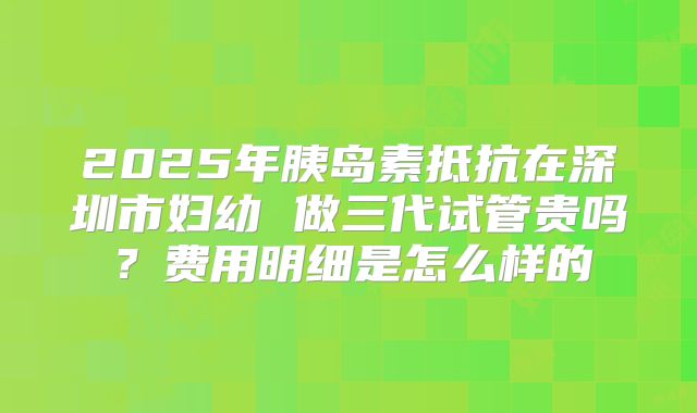 2025年胰岛素抵抗在深圳市妇幼 做三代试管贵吗?费用明细是怎么样的