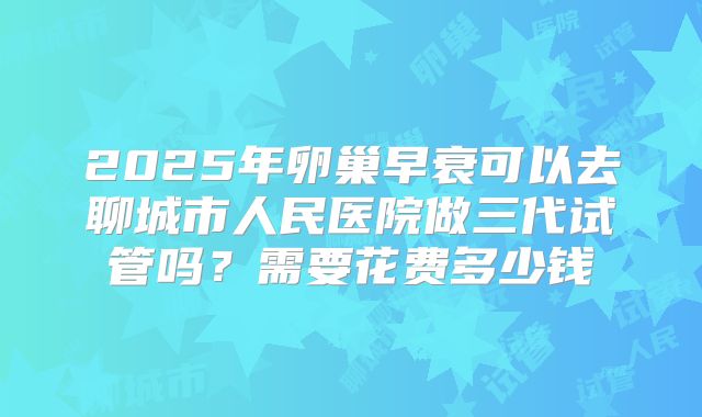 2025年卵巢早衰可以去聊城市人民医院做三代试管吗？需要花费多少钱