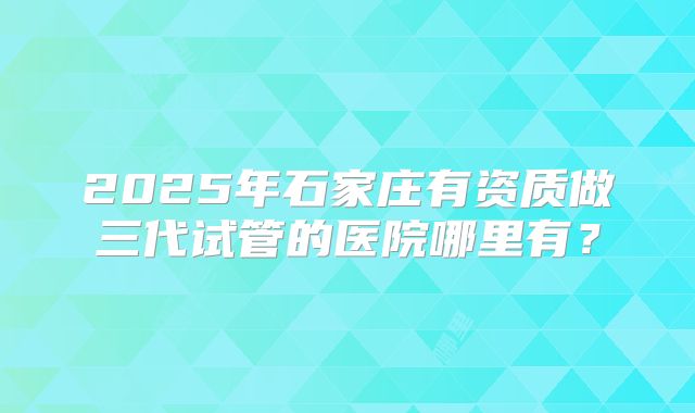 2025年石家庄有资质做三代试管的医院哪里有？