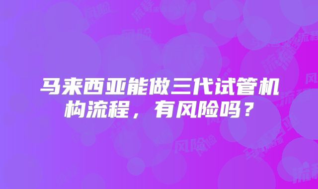 马来西亚能做三代试管机构流程，有风险吗？