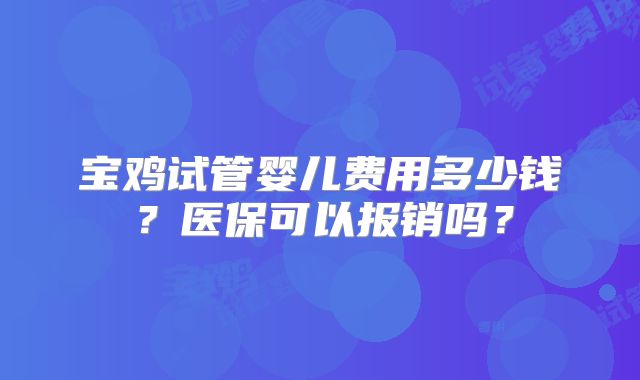 宝鸡试管婴儿费用多少钱?医保可以报销吗?