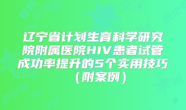 辽宁省计划生育科学研究院附属医院HIV患者试管成功率提升的5个实用技巧（附案例）